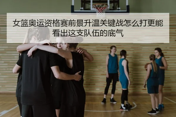女篮奥运资格赛前景升温关键战怎么打更能看出这支队伍的底气